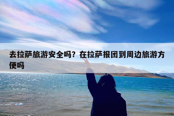 去拉萨旅游安全吗?在拉萨报团到周边旅游方便吗