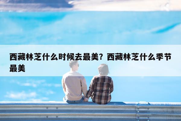 西藏林芝什么时候去最美?西藏林芝什么季节最美