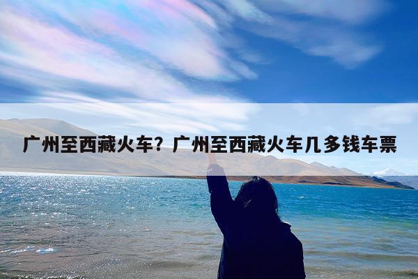 广州至西藏火车?广州至西藏火车几多钱车票