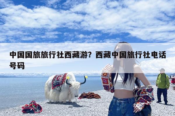 中国国旅旅行社西藏游?西藏中国旅行社电话号码