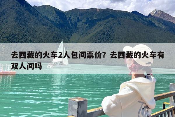 去西藏的火车2人包间票价?去西藏的火车有双人间吗