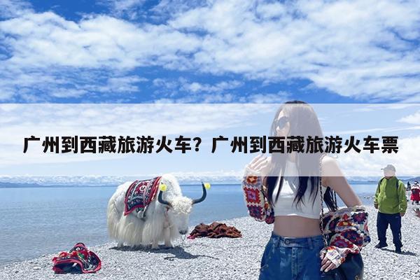 广州到西藏旅游火车?广州到西藏旅游火车票