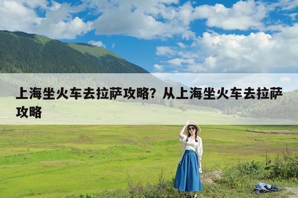 上海坐火车去拉萨攻略?从上海坐火车去拉萨攻略