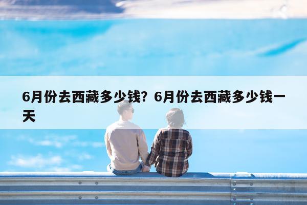 6月份去西藏多少钱?6月份去西藏多少钱一天