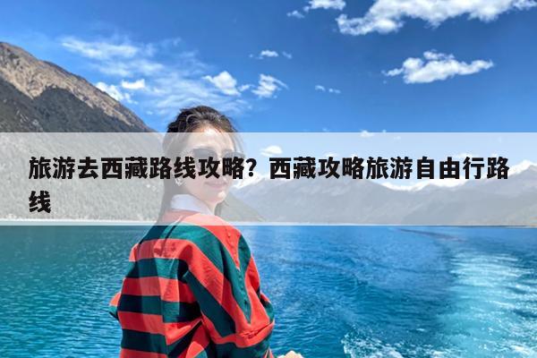 旅游去西藏路线攻略?西藏攻略旅游自由行路线