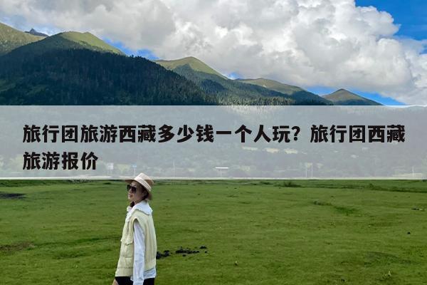 旅行团旅游西藏多少钱一个人玩?旅行团西藏旅游报价