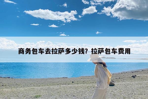 商务包车去拉萨多少钱?拉萨包车费用