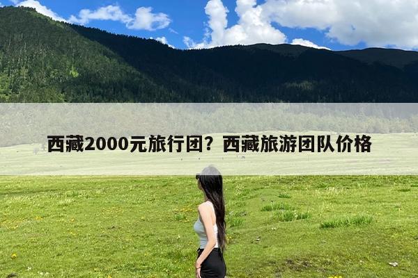 西藏2000元旅行团?西藏旅游团队价格