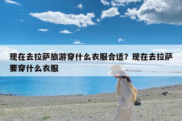 现在去拉萨旅游穿什么衣服合适?现在去拉萨要穿什么衣服