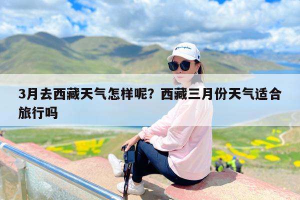 3月去西藏天气怎样呢?西藏三月份天气适合旅行吗