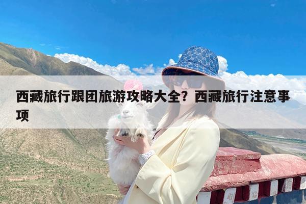 西藏旅行跟团旅游攻略大全?西藏旅行注意事项