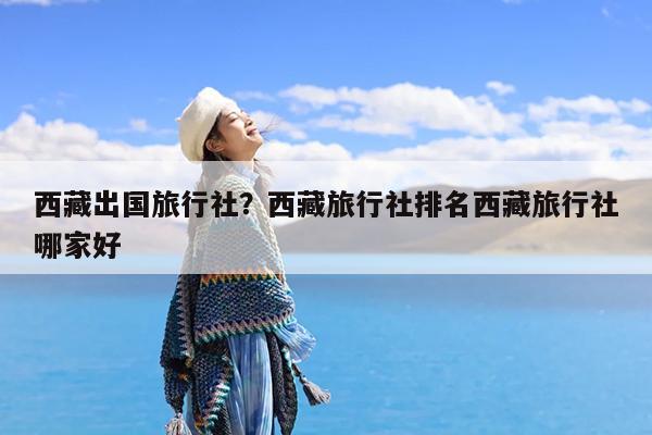 西藏出国旅行社?西藏旅行社排名西藏旅行社哪家好
