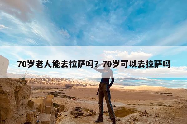 70岁老人能去拉萨吗?70岁可以去拉萨吗