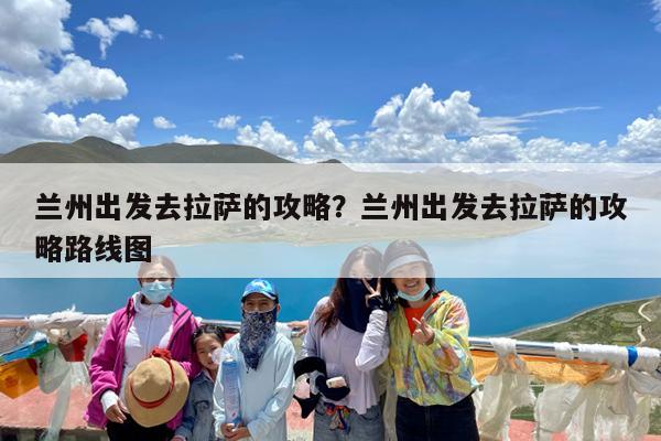 兰州出发去拉萨的攻略?兰州出发去拉萨的攻略路线图