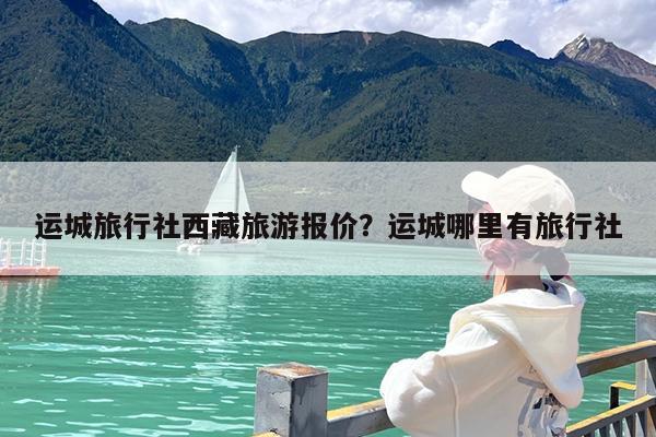 运城旅行社西藏旅游报价?运城哪里有旅行社