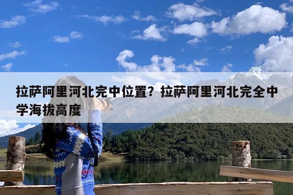 拉萨阿里河北完中位置?拉萨阿里河北完全中学海拔高度