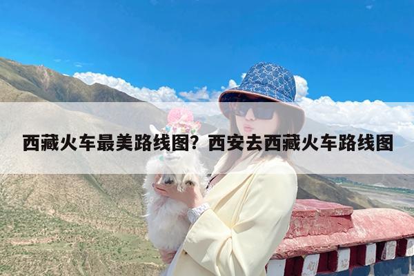 西藏火车最美路线图?西安去西藏火车路线图