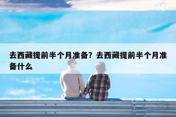 去西藏提前半个月准备?去西藏提前半个月准备什么
