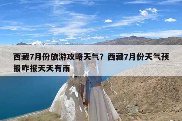 西藏7月份旅游攻略天气?西藏7月份天气预报咋报天天有雨