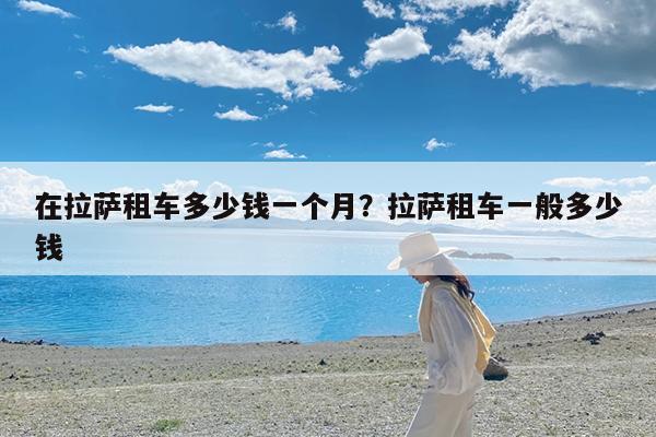 在拉萨租车多少钱一个月?拉萨租车一般多少钱