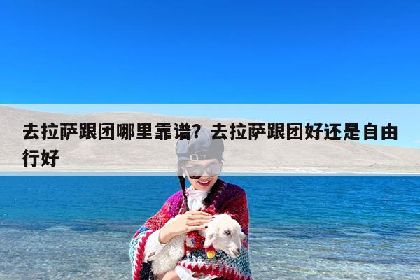 去拉萨跟团哪里靠谱?去拉萨跟团好还是自由行好