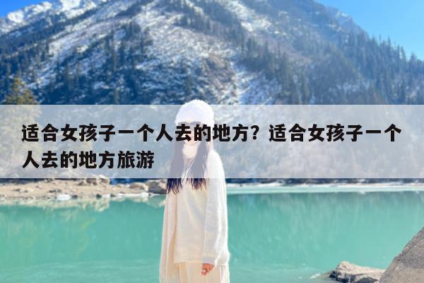 适合女孩子一个人去的地方?适合女孩子一个人去的地方旅游