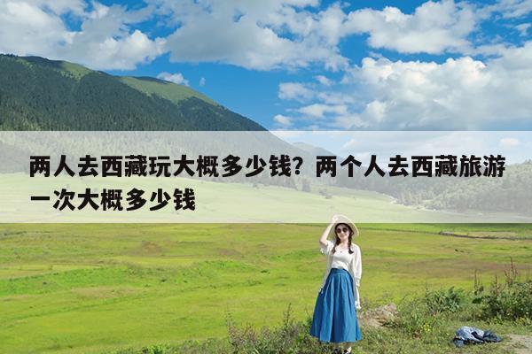 两人去西藏玩大概多少钱?两个人去西藏旅游一次大概多少钱