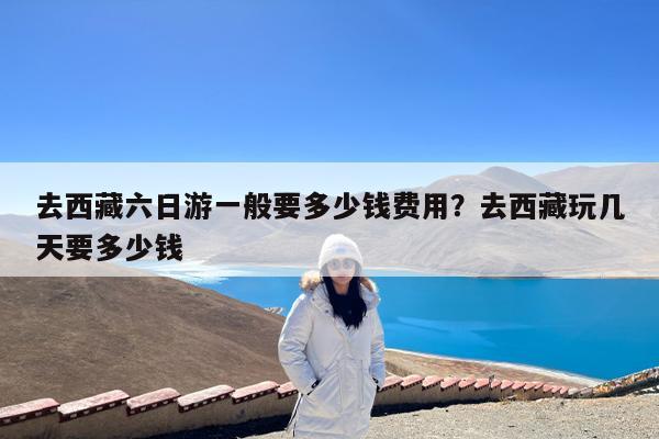去西藏六日游一般要多少钱费用?去西藏玩几天要多少钱