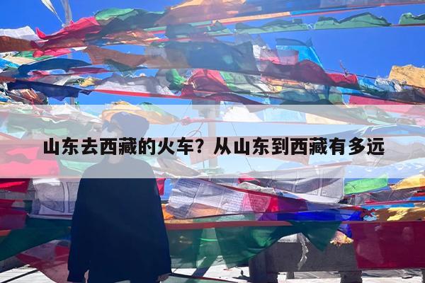 山东去西藏的火车?从山东到西藏有多远