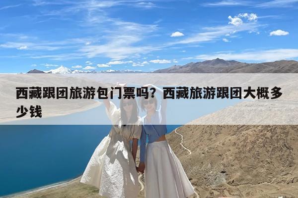 西藏跟团旅游包门票吗?西藏旅游跟团大概多少钱