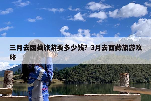 三月去西藏旅游要多少钱?3月去西藏旅游攻略