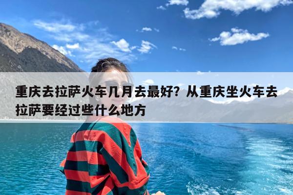 重庆去拉萨火车几月去最好?从重庆坐火车去拉萨要经过些什么地方