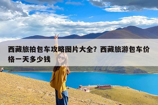 西藏旅拍包车攻略图片大全?西藏旅游包车价格一天多少钱
