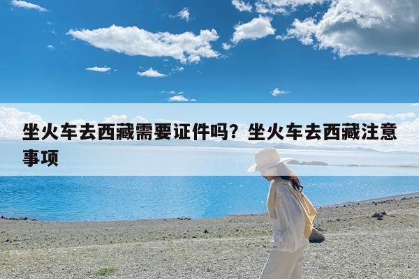 坐火车去西藏需要证件吗?坐火车去西藏注意事项