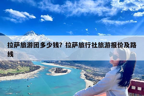 拉萨旅游团多少钱?拉萨旅行社旅游报价及路线