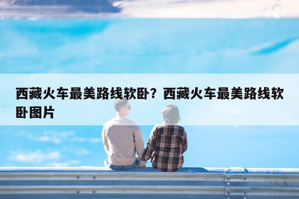 西藏火车最美路线软卧?西藏火车最美路线软卧图片