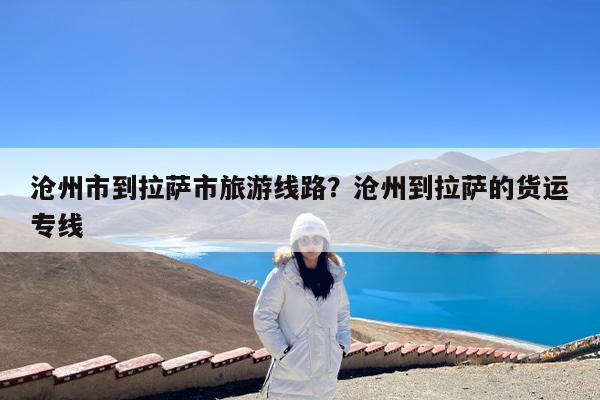 沧州市到拉萨市旅游线路?沧州到拉萨的货运专线