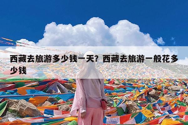 西藏去旅游多少钱一天?西藏去旅游一般花多少钱