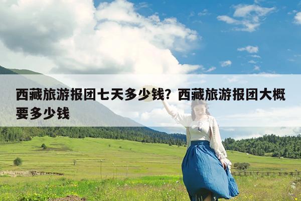 西藏旅游报团七天多少钱?西藏旅游报团大概要多少钱