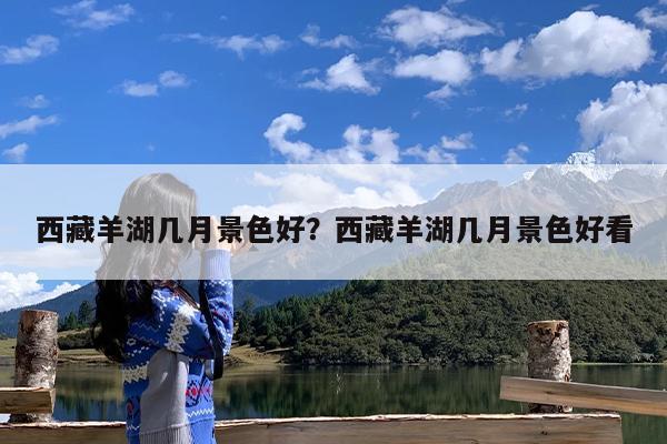 西藏羊湖几月景色好?西藏羊湖几月景色好看