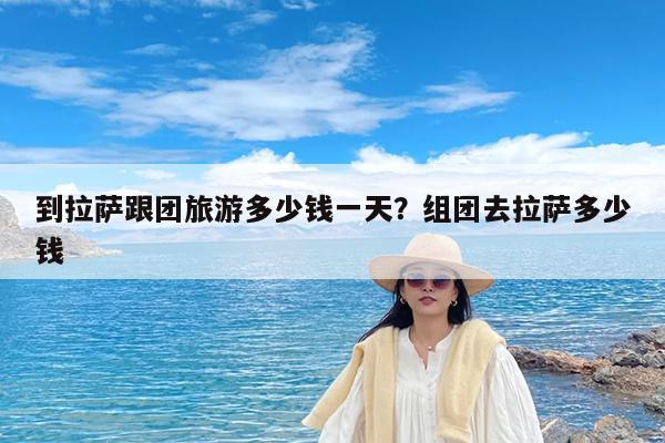 到拉萨跟团旅游多少钱一天?组团去拉萨多少钱