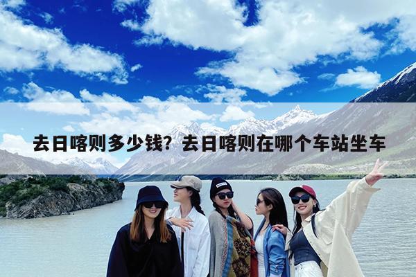 去日喀则多少钱?去日喀则在哪个车站坐车