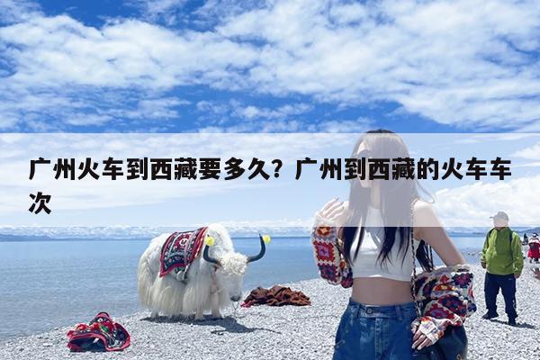 广州火车到西藏要多久?广州到西藏的火车车次