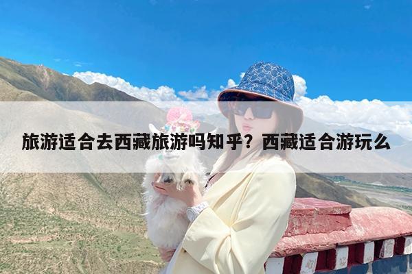旅游适合去西藏旅游吗知乎?西藏适合游玩么