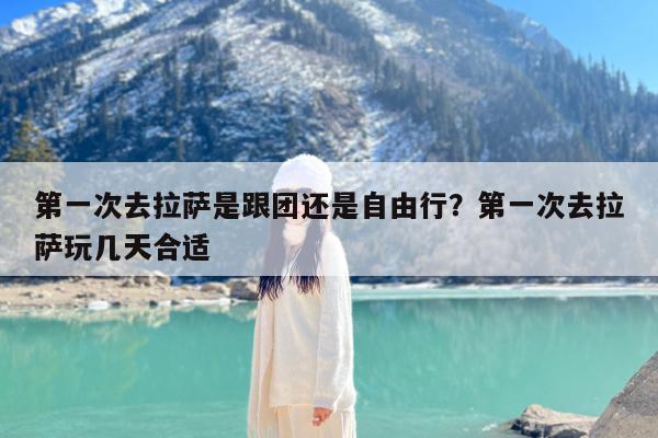 第一次去拉萨是跟团还是自由行?第一次去拉萨玩几天合适