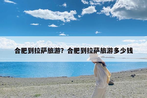 合肥到拉萨旅游?合肥到拉萨旅游多少钱