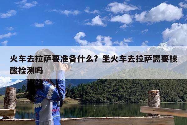 火车去拉萨要准备什么?坐火车去拉萨需要核酸检测吗