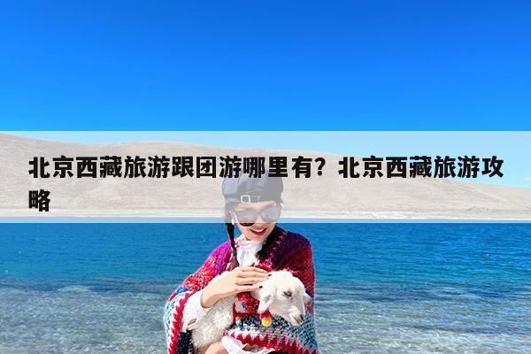 北京西藏旅游跟团游哪里有?北京西藏旅游攻略