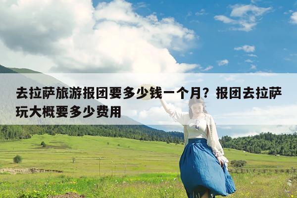 去拉萨旅游报团要多少钱一个月?报团去拉萨玩大概要多少费用