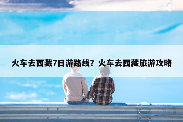 火车去西藏7日游路线?火车去西藏旅游攻略